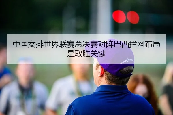 中国女排世界联赛总决赛对阵巴西拦网布局是取胜关键